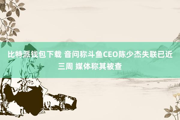 比特派钱包下载 音问称斗鱼CEO陈少杰失联已近三周 媒体称其被查