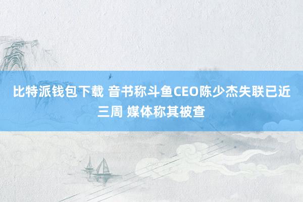 比特派钱包下载 音书称斗鱼CEO陈少杰失联已近三周 媒体称其被查