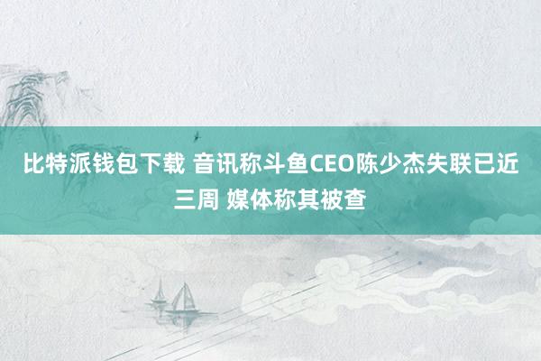 比特派钱包下载 音讯称斗鱼CEO陈少杰失联已近三周 媒体称其被查