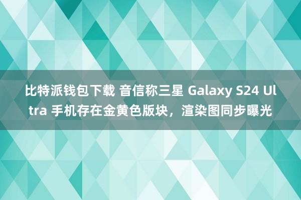 比特派钱包下载 音信称三星 Galaxy S24 Ultra 手机存在金黄色版块，渲染图同步曝光