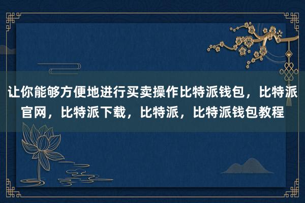 让你能够方便地进行买卖操作比特派钱包，比特派官网，比特派下载，比特派，比特派钱包教程