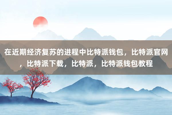 在近期经济复苏的进程中比特派钱包，比特派官网，比特派下载，比特派，比特派钱包教程