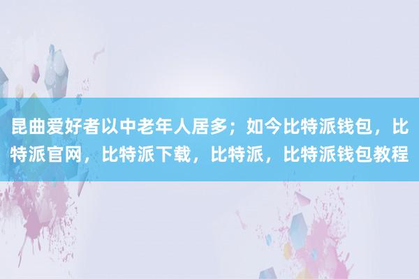 昆曲爱好者以中老年人居多；如今比特派钱包，比特派官网，比特派下载，比特派，比特派钱包教程