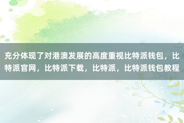 充分体现了对港澳发展的高度重视比特派钱包，比特派官网，比特派下载，比特派，比特派钱包教程