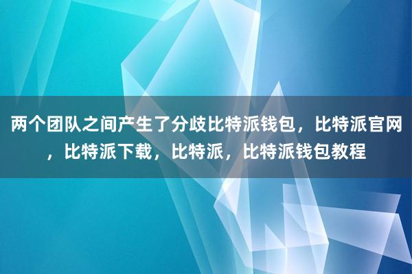 两个团队之间产生了分歧比特派钱包，比特派官网，比特派下载，比特派，比特派钱包教程