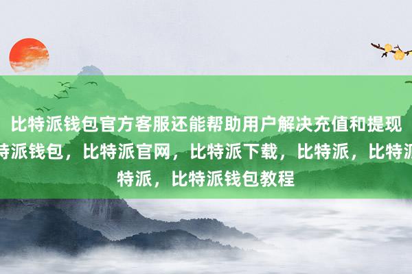 比特派钱包官方客服还能帮助用户解决充值和提现的问题比特派钱包，比特派官网，比特派下载，比特派，比特派钱包教程