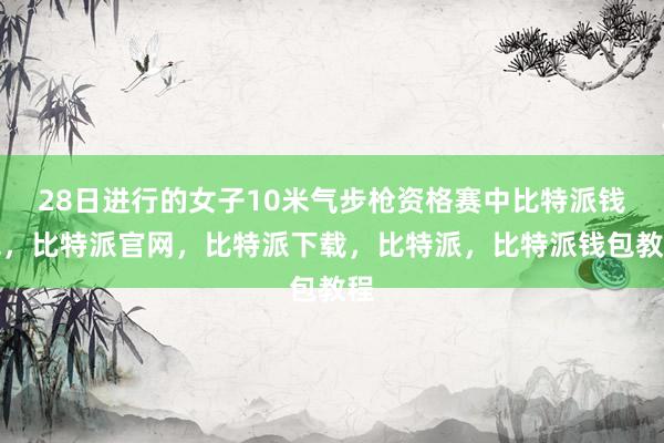 28日进行的女子10米气步枪资格赛中比特派钱包，比特派官网，比特派下载，比特派，比特派钱包教程