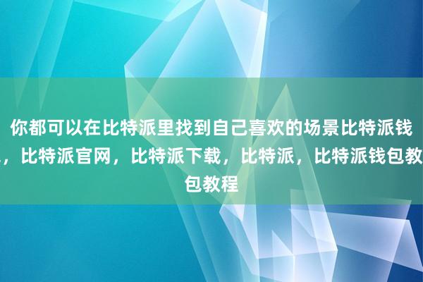 你都可以在比特派里找到自己喜欢的场景比特派钱包，比特派官网，比特派下载，比特派，比特派钱包教程