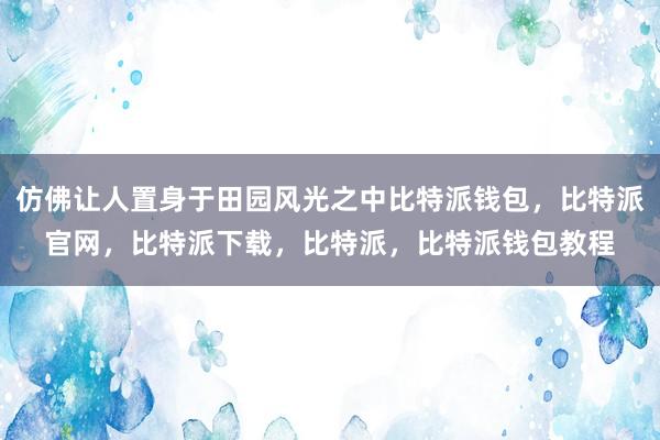 仿佛让人置身于田园风光之中比特派钱包，比特派官网，比特派下载，比特派，比特派钱包教程