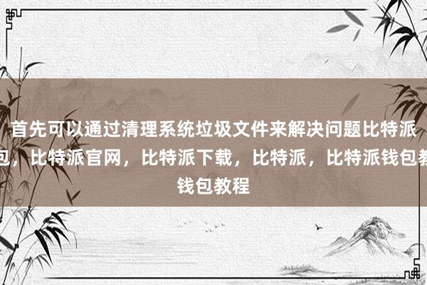 首先可以通过清理系统垃圾文件来解决问题比特派钱包，比特派官网，比特派下载，比特派，比特派钱包教程