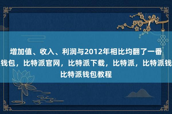 增加值、收入、利润与2012年相比均翻了一番比特派钱包，比特派官网，比特派下载，比特派，比特派钱包教程