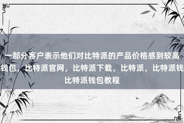 一部分客户表示他们对比特派的产品价格感到较高比特派钱包，比特派官网，比特派下载，比特派，比特派钱包教程