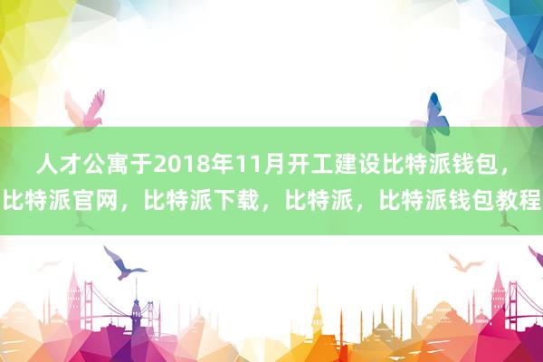 人才公寓于2018年11月开工建设比特派钱包，比特派官网，比特派下载，比特派，比特派钱包教程