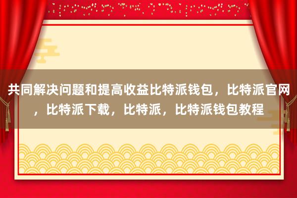 共同解决问题和提高收益比特派钱包，比特派官网，比特派下载，比特派，比特派钱包教程